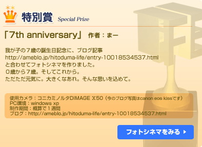 特別賞「7th anniversary」まー　我が子の７歳の誕生日記念に、ブログ記事http://ameblo.jp/hitoduma-life/entry-10018534537.htmlと合わせてフォトシネマを作りました。０歳から７歳。そしてこれから。ただただ元気に。大きくなあれ。そんな思いを込めて。