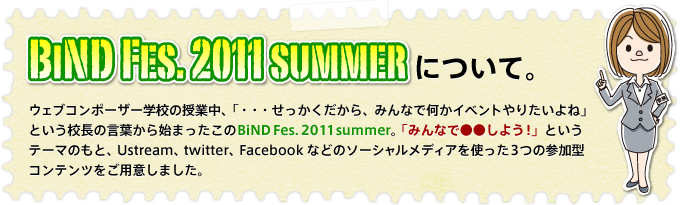 BiND Fes. 2011 summer�ˤĤ��ơ������֥���ݡ������ع��μ����桢�֡��������ä��������顢�ߤ�ʤǲ������٥�Ȥ�ꤿ����͡פȤ�����Ĺ�θ��դ���Ϥޤä�����BiND Fes. 2011 summer���֤ߤ�ʤǡ������褦���פȤ����ơ��ޤΤ�ȡ�Ustream��twitter��Facebook�ʤɤΥ���������ǥ�����Ȥä�3�Ĥλ��÷�����ƥ�Ĥ��Ѱդ��ޤ�����