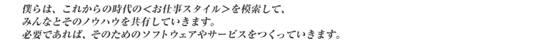 僕らは、これからの時代の<お仕事スタイル>を模索して、みんなとそのノウハウを共有していきます。必要であれば、そのためのソフトウェアやサービスをつくっていきます。