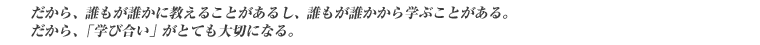だから、誰もが誰かに教えることがあるし、誰もが誰かから学ぶことがある。だから、「学び合い」がとても大切になる。