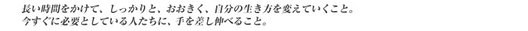 長い時間をかけて、しっかりと、おおきく、自分の生き方を変えていくこと。今すぐに必要としている人たちに、手を差し伸べること。