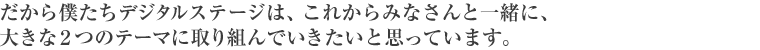 だから僕たちデジタルステージは、これからみなさんと一緒に、大きな2つのテーマに取り組んでいきたいと思っています。