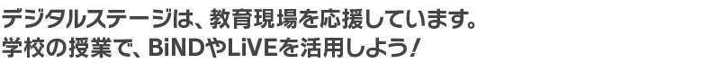 デジタルステージでは、教育現場を応援しています。学校の授業で、BiNDやLiVEを活用しよう！