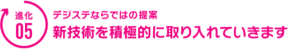 デジステならではの提案。新技術を積極的に取り入れていきます。