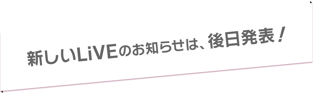 新しいLiVEのお知らせは、後日発表！